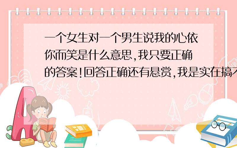 一个女生对一个男生说我的心依你而笑是什么意思,我只要正确的答案!回答正确还有悬赏,我是实在搞不懂虾米意思不是吧,我15,她18啊,她比我大3岁麻烦请你们继续在好好想想看看哪个答案正