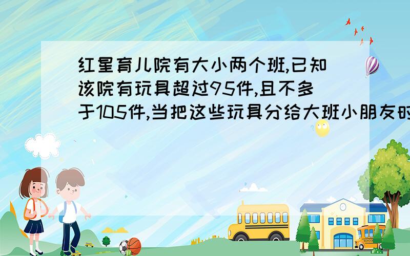 红星育儿院有大小两个班,已知该院有玩具超过95件,且不多于105件,当把这些玩具分给大班小朋友时,每人分得4件还余8件,当分给小班小朋友时,每人分得6件还余10件,那么该院有多少玩具