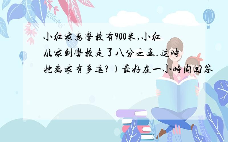 小红家离学校有900米,小红从家到学校走了八分之五.这时她离家有多远?）最好在一小时内回答