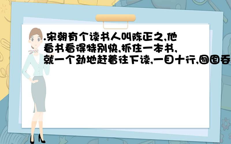 .宋朝有个读书人叫陈正之,他看书看得特别快,抓住一本书,就一个劲地赶着往下读,一目十行,囫囵吞枣.反义词：认真（ ) 愉快（ ）【文中找】给这篇文章分段并写出段意这篇短文主要讲的是