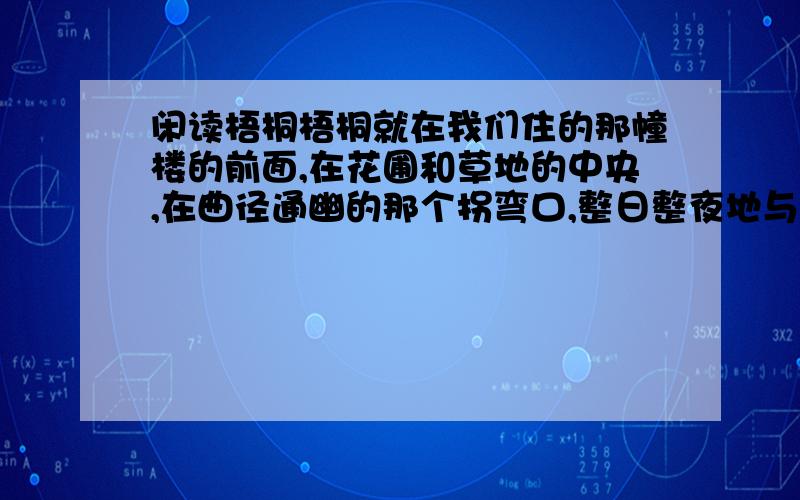 闲读梧桐梧桐就在我们住的那幢楼的前面,在花圃和草地的中央,在曲径通幽的那个拐弯口,整日整夜地与我们对视.它要比别处的其他树大出许多,足有合抱之粗,如一位“伟丈夫”,向空中伸展；