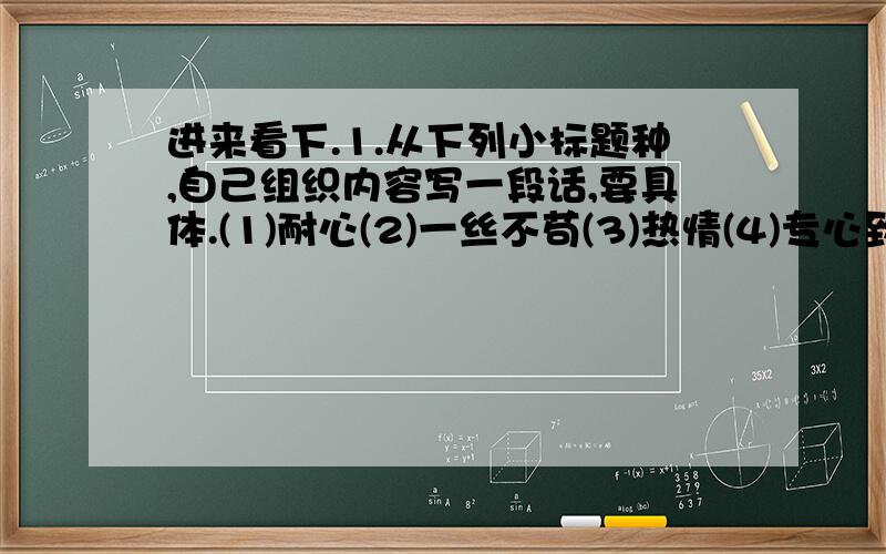 进来看下.1.从下列小标题种,自己组织内容写一段话,要具体.(1)耐心(2)一丝不苟(3)热情(4)专心致志2.同学们,你米恩一定有许多的小发明吧,聪明的你能不能将其发明、创造的过程说清楚,说完整