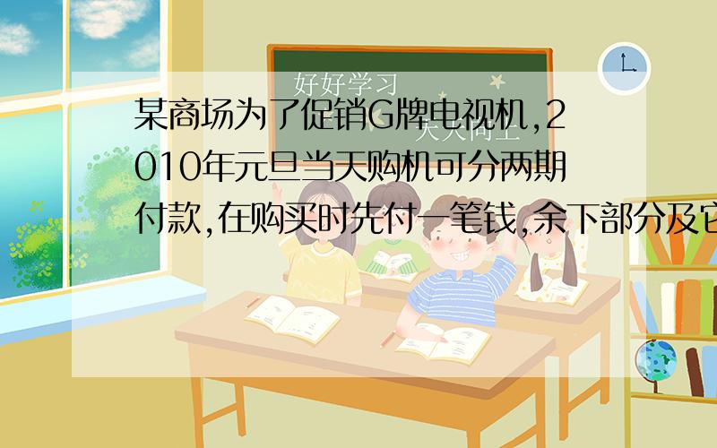 某商场为了促销G牌电视机,2010年元旦当天购机可分两期付款,在购买时先付一笔钱,余下部分及它的利息（年