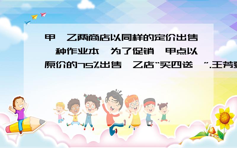 甲、乙两商店以同样的定价出售一种作业本,为了促销,甲点以原价的75%出售,乙店“买四送一”.王芳要买10本这样的作业本,到（ ）商店合算A、甲 B、乙 C、不能确定