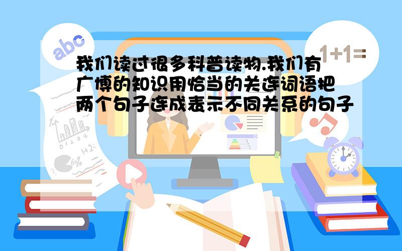 我们读过很多科普读物.我们有广博的知识用恰当的关连词语把两个句子连成表示不同关系的句子