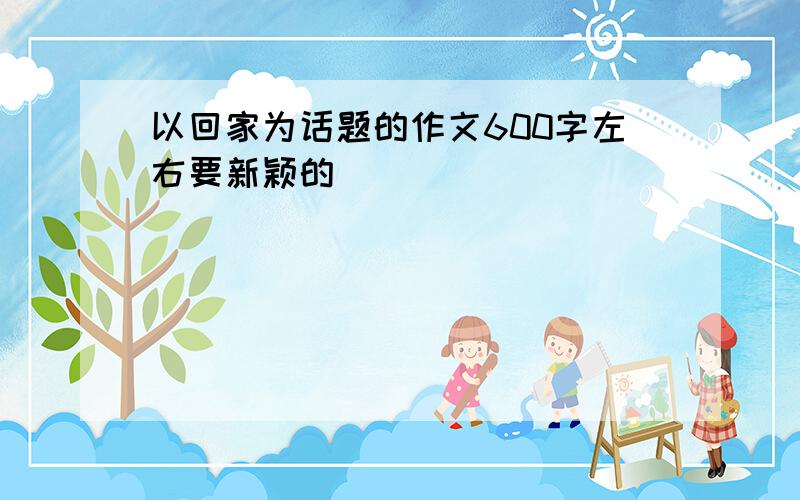 以回家为话题的作文600字左右要新颖的