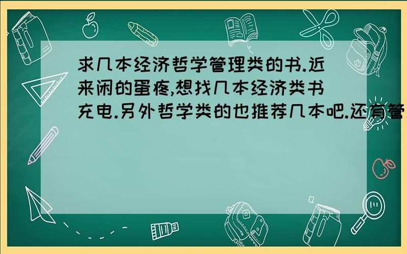 求几本经济哲学管理类的书.近来闲的蛋疼,想找几本经济类书充电.另外哲学类的也推荐几本吧.还有管理类的.希望是自己看过的.