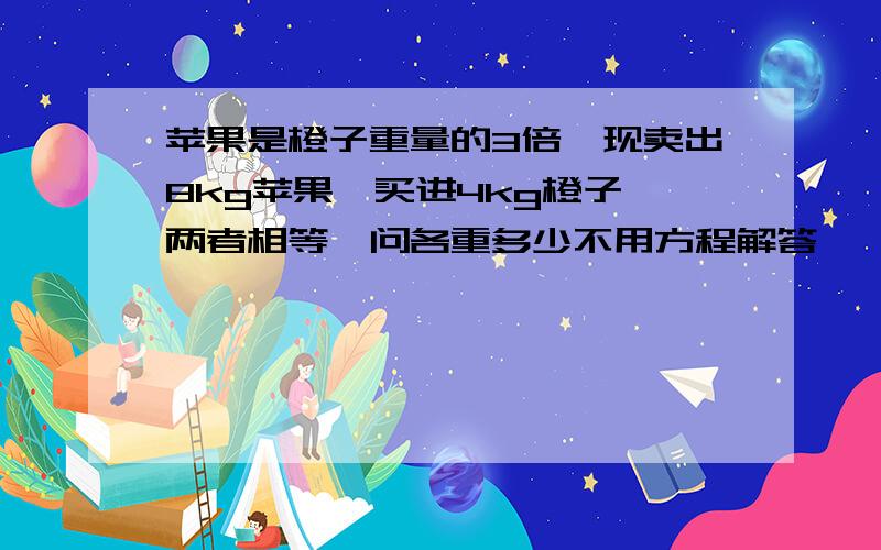 苹果是橙子重量的3倍'现卖出8kg苹果'买进4kg橙子'两者相等'问各重多少不用方程解答