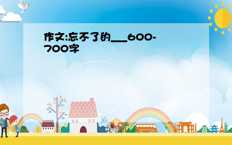 作文:忘不了的___600-700字