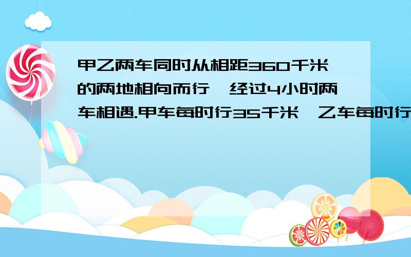 甲乙两车同时从相距360千米的两地相向而行,经过4小时两车相遇.甲车每时行35千米,乙车每时行多少千米?