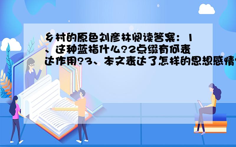 乡村的原色刘彦林阅读答案：1、这种蓝指什么?2点缀有何表达作用?3、本文表达了怎样的思想感情?乡村是多色调的,它的颜色丰富而多彩,总给人赏心悦目的清爽感.　　乡村的原色,也逃不脱红