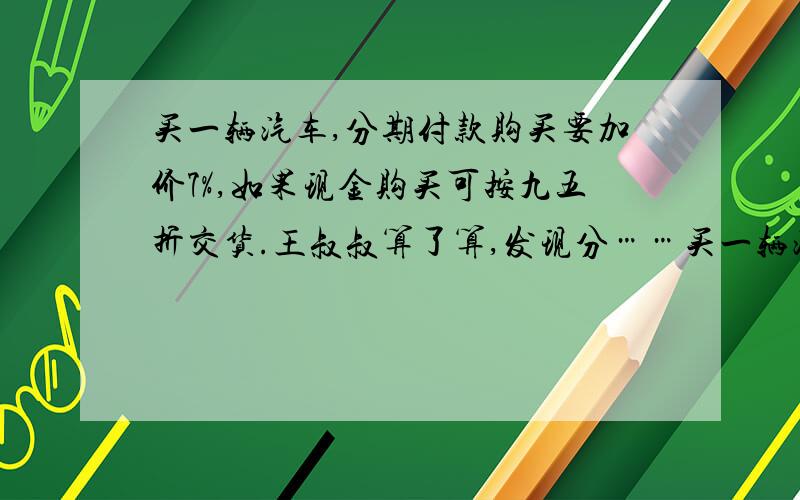 买一辆汽车,分期付款购买要加价7%,如果现金购买可按九五折交货.王叔叔算了算,发现分……买一辆汽车,分期付款购买要加价7%,如果现金购买可按九五折交货.王叔叔算了算,发现分期付款比现