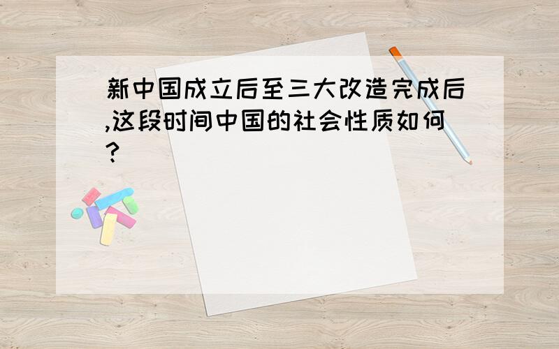 新中国成立后至三大改造完成后,这段时间中国的社会性质如何?