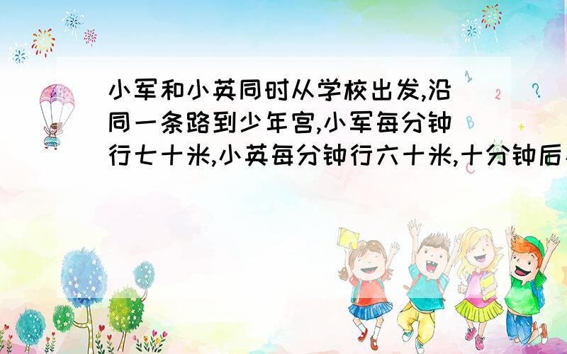 小军和小英同时从学校出发,沿同一条路到少年宫,小军每分钟行七十米,小英每分钟行六十米,十分钟后小军到了少年宫,这时小英离少年宫还有多少米,先画图整理,