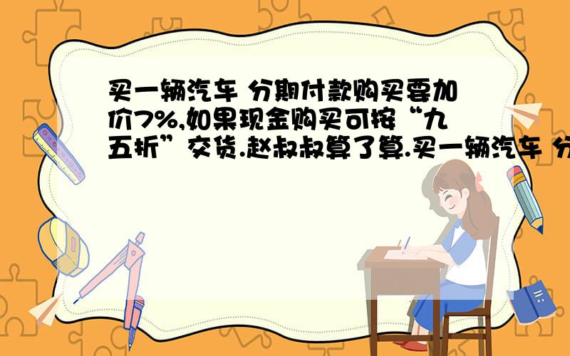 买一辆汽车 分期付款购买要加价7%,如果现金购买可按“九五折”交货.赵叔叔算了算.买一辆汽车 分期付款购买要加价7%,如果现金购买可按“九五折”交货.赵叔叔算了算,发现分期付款比现金