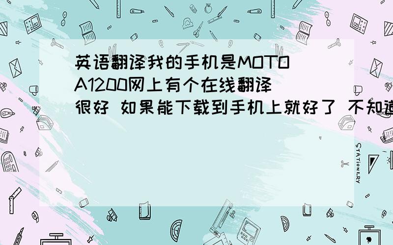 英语翻译我的手机是MOTO A1200网上有个在线翻译 很好 如果能下载到手机上就好了 不知道有没有其他类似的