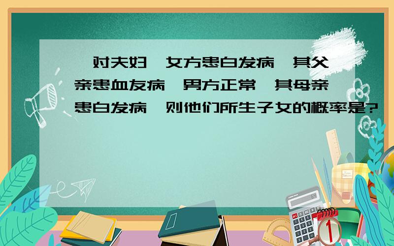 一对夫妇,女方患白发病,其父亲患血友病,男方正常,其母亲患白发病,则他们所生子女的概率是?一对夫妇,女方患白发病,其父亲患血友病,男方正常,其母亲患白发病,则他们所生子女患病的概率