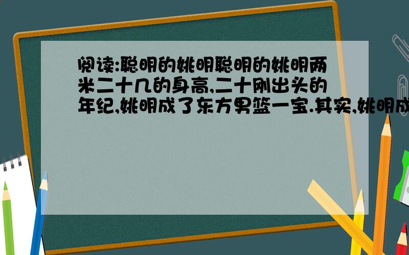 阅读:聪明的姚明聪明的姚明两米二十几的身高,二十刚出头的年纪,姚明成了东方男篮一宝.其实,姚明成宝不止是一看便知的身高和年龄.“你为什么长得那么高?”在悉尼奥运会上,一位美国记