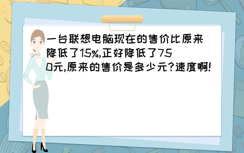 一台联想电脑现在的售价比原来降低了15%,正好降低了750元,原来的售价是多少元?速度啊!