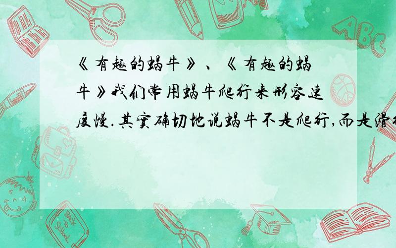 《有趣的蜗牛》 、《有趣的蜗牛》我们常用蜗牛爬行来形容速度慢.其实确切地说蜗牛不是爬行,而是滑行的.在它通过的地方都留下它分泌的一层粘液.这样,蜗牛即使在锋利的刀刃上爬,身体也