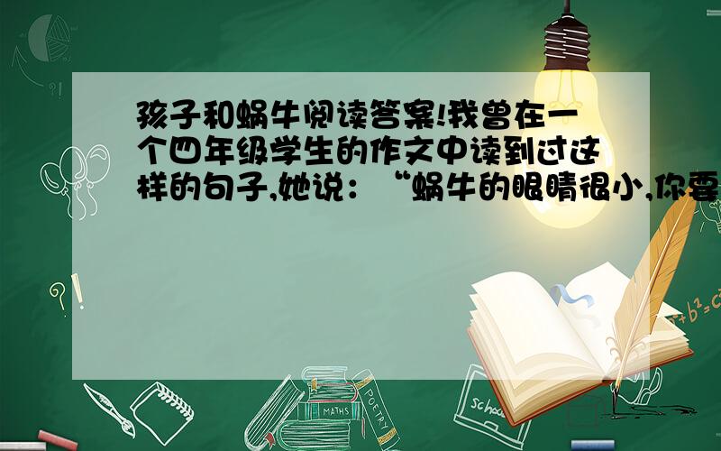 孩子和蜗牛阅读答案!我曾在一个四年级学生的作文中读到过这样的句子,她说：“蜗牛的眼睛很小,你要是没有一双好眼睛是看不到的.”后来我特地在一个雨天里,到学校的后墙上找到一只正