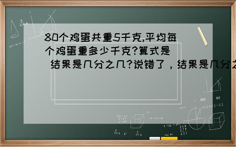 80个鸡蛋共重5千克,平均每个鸡蛋重多少千克?算式是（） 结果是几分之几?说错了，结果是几分之几千克 为什么