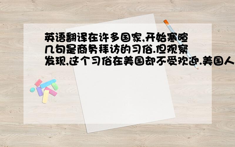 英语翻译在许多国家,开始寒暄几句是商务拜访的习俗.但观察发现,这个习俗在美国却不受欢迎.美国人在生意场上很少进行礼节性交往,他们不会在轻松的环境里悠闲的谈生意,也不会通过打高