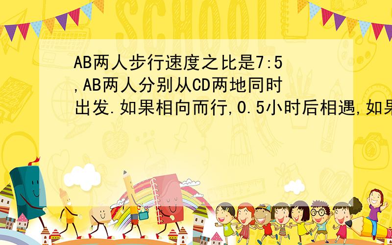 AB两人步行速度之比是7:5,AB两人分别从CD两地同时出发.如果相向而行,0.5小时后相遇,如果同向而行,A追上B要几小时?