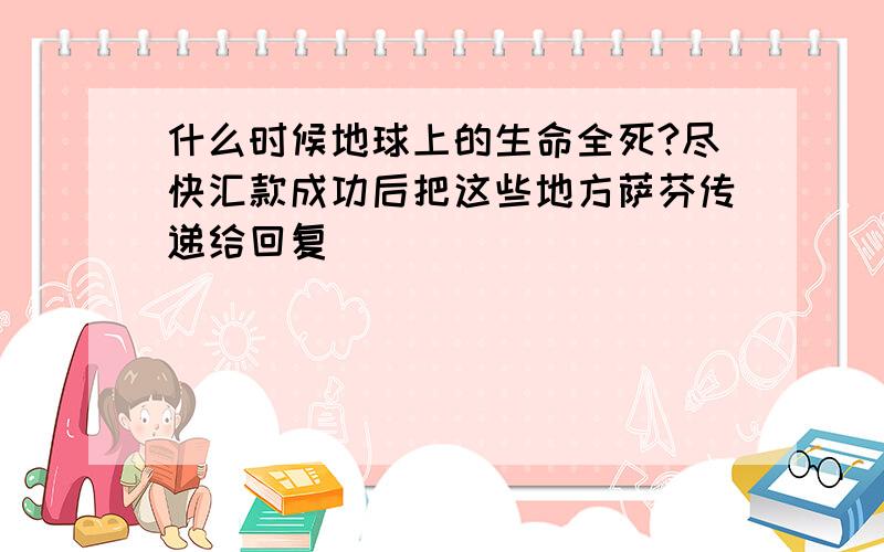 什么时候地球上的生命全死?尽快汇款成功后把这些地方萨芬传递给回复