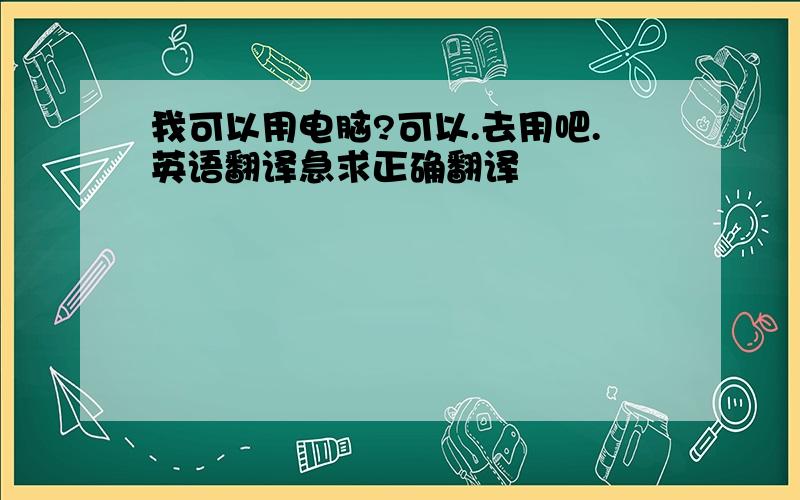 我可以用电脑?可以.去用吧.英语翻译急求正确翻译