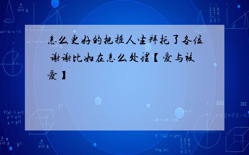 怎么更好的把握人生拜托了各位 谢谢比如在怎么处理【爱与被爱】