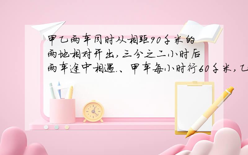 甲乙两车同时从相距90千米的两地相对开出,三分之二小时后两车途中相遇.、甲车每小时行60千米,乙车每小时行多少千米?