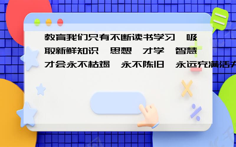 教育我们只有不断读书学习,吸取新鲜知识,思想,才学,智慧才会永不枯竭,永不陈旧,永远充满活力和生机的诗句