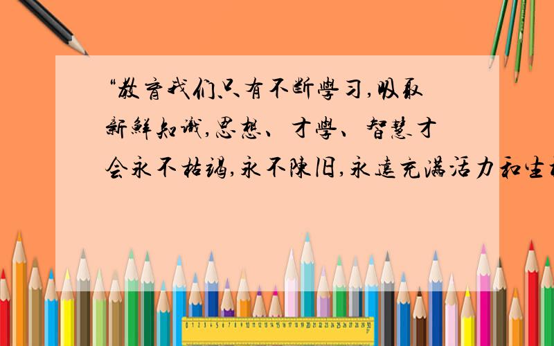 “教育我们只有不断学习,吸取新鲜知识,思想、才学、智慧才会永不枯竭,永不陈旧,永远充满活力和生机—要填古诗句