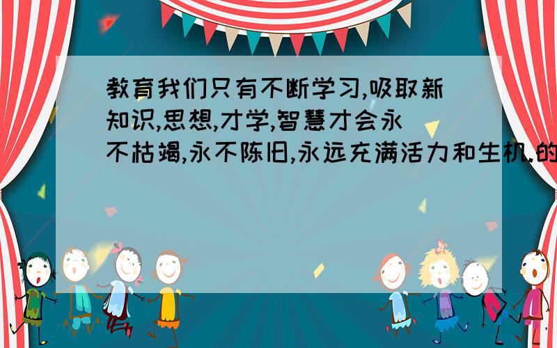 教育我们只有不断学习,吸取新知识,思想,才学,智慧才会永不枯竭,永不陈旧,永远充满活力和生机.的诗词