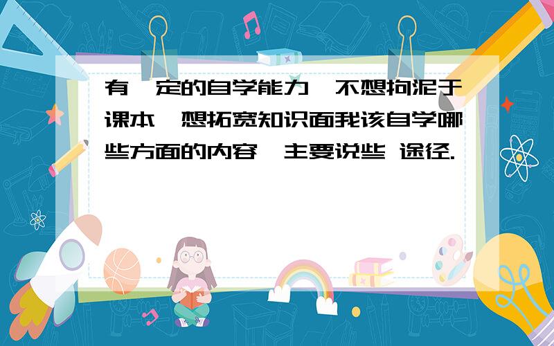 有一定的自学能力,不想拘泥于课本,想拓宽知识面我该自学哪些方面的内容,主要说些 途径.