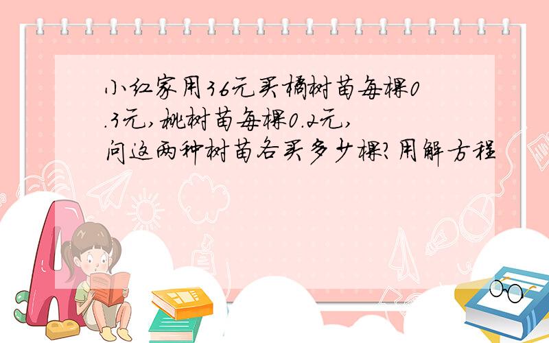 小红家用36元买橘树苗每棵0.3元,桃树苗每棵0.2元,问这两种树苗各买多少棵?用解方程