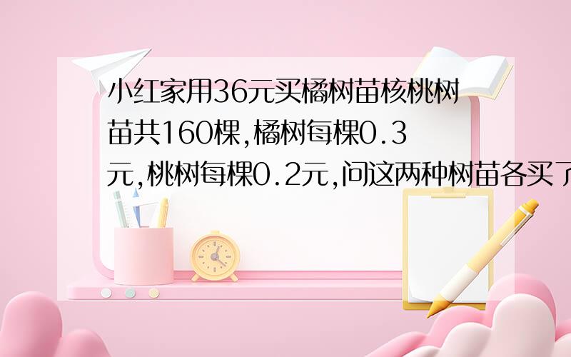 小红家用36元买橘树苗核桃树苗共160棵,橘树每棵0.3元,桃树每棵0.2元,问这两种树苗各买了多少棵啊小红家用36元买橘树苗核桃树苗共160棵,橘树每棵0.3元,桃树每棵0.2元,问这两种树苗各买了多少