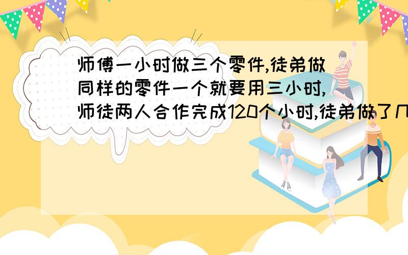 师傅一小时做三个零件,徒弟做同样的零件一个就要用三小时,师徒两人合作完成120个小时,徒弟做了几个我要算式并且告诉我为什么?