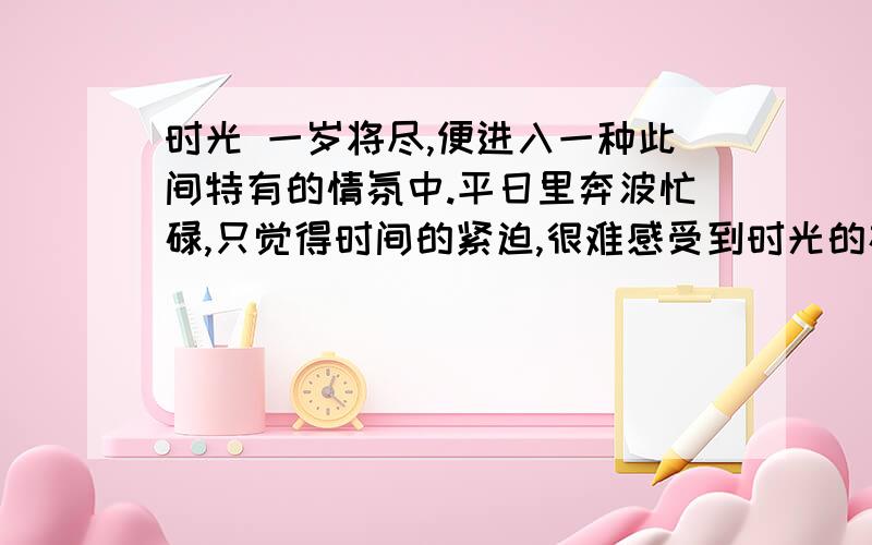 时光 一岁将尽,便进入一种此间特有的情氛中.平日里奔波忙碌,只觉得时间的紧迫,很难感受到时光的存在.时间属于现实,时光属于人生.然而到了年终时分,时光的感觉乍然出现.它短促、有限、