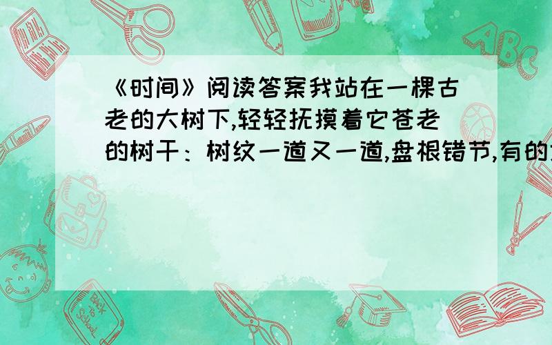 《时间》阅读答案我站在一棵古老的大树下,轻轻抚摸着它苍老的树干：树纹一道又一道,盘根错节,有的地方隆起,有的地方凹陷,如拧着根根粗大的钢筋缠满了树的全身——这都是时间刻在上