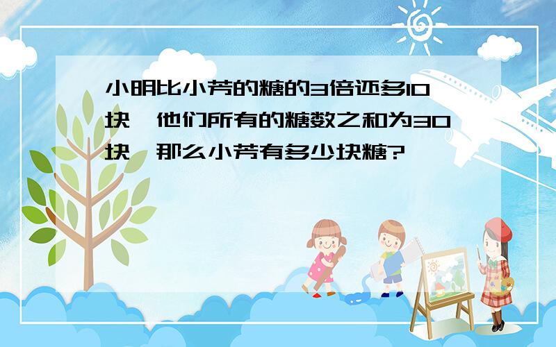 小明比小芳的糖的3倍还多10块,他们所有的糖数之和为30块,那么小芳有多少块糖?