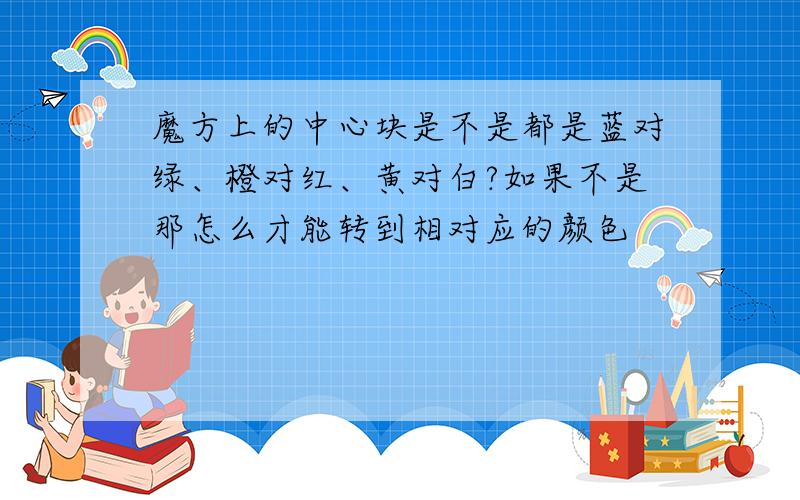 魔方上的中心块是不是都是蓝对绿、橙对红、黄对白?如果不是那怎么才能转到相对应的颜色