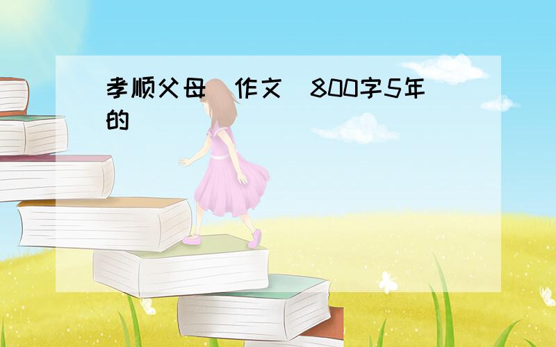 孝顺父母(作文)800字5年的