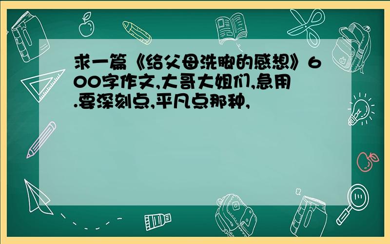 求一篇《给父母洗脚的感想》600字作文,大哥大姐们,急用.要深刻点,平凡点那种,