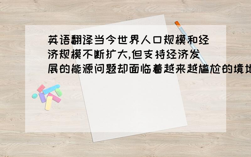 英语翻译当今世界人口规模和经济规模不断扩大,但支持经济发展的能源问题却面临着越来越尴尬的境地,全球各地不合理的开采、开发和对能源成倍增长的需求量,使得石油资源的存储量大幅