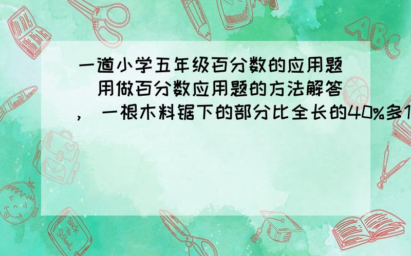 一道小学五年级百分数的应用题（用做百分数应用题的方法解答,）一根木料锯下的部分比全长的40%多1米,这时余下的部分比锯下的多0.5米,这根木料长多少米?