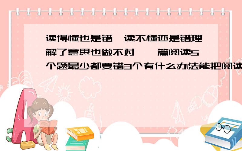 读得懂也是错,读不懂还是错理解了意思也做不对,一篇阅读5个题最少都要错3个有什么办法能把阅读做对我一定会加分的