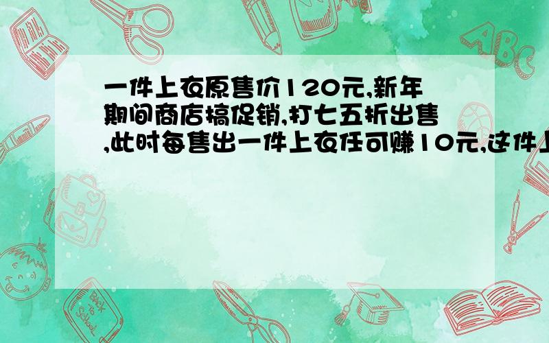 一件上衣原售价120元,新年期间商店搞促销,打七五折出售,此时每售出一件上衣任可赚10元,这件上衣的成本价是多少元,若安原价出售这件上衣商店所获的盈利率是多少