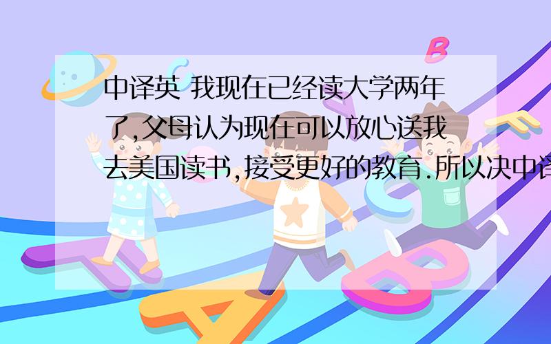 中译英 我现在已经读大学两年了,父母认为现在可以放心送我去美国读书,接受更好的教育.所以决中译英 我现在已经读大学两年了,父母认为现在可以放心送我去美国读书,接受更好的教育.所